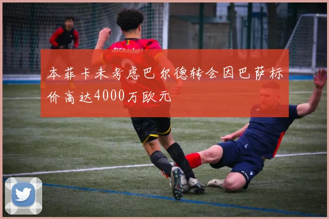 本菲卡未考虑巴尔德转会因巴萨标价高达4000万欧元