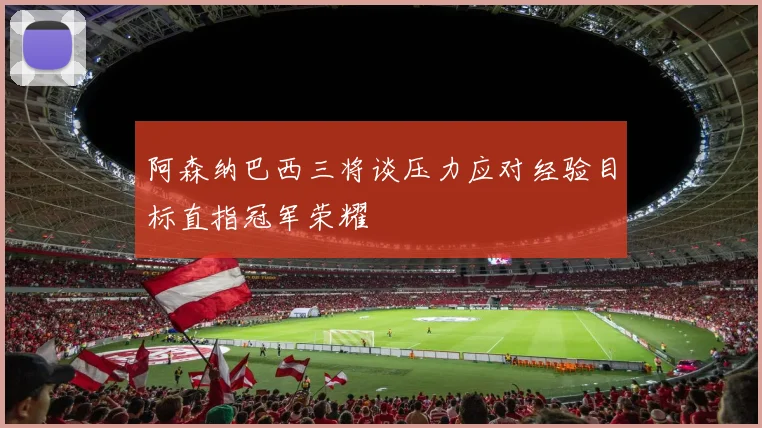 阿森纳巴西三将谈压力应对经验目标直指冠军荣耀