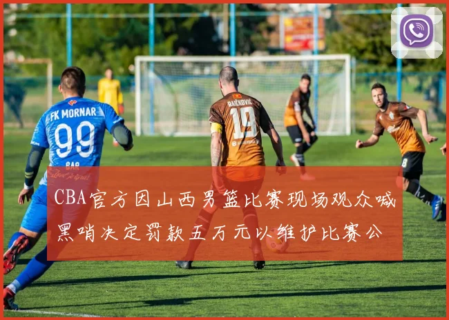 CBA官方因山西男篮比赛现场观众喊黑哨决定罚款五万元以维护比赛公正性