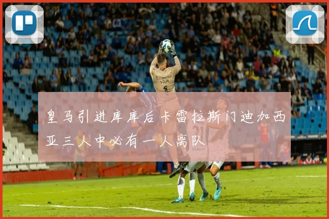 皇马引进库库后卡雷拉斯门迪加西亚三人中必有一人离队