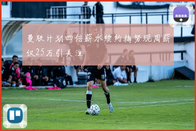曼联计划四倍薪水续约梅努现周薪仅25万引关注