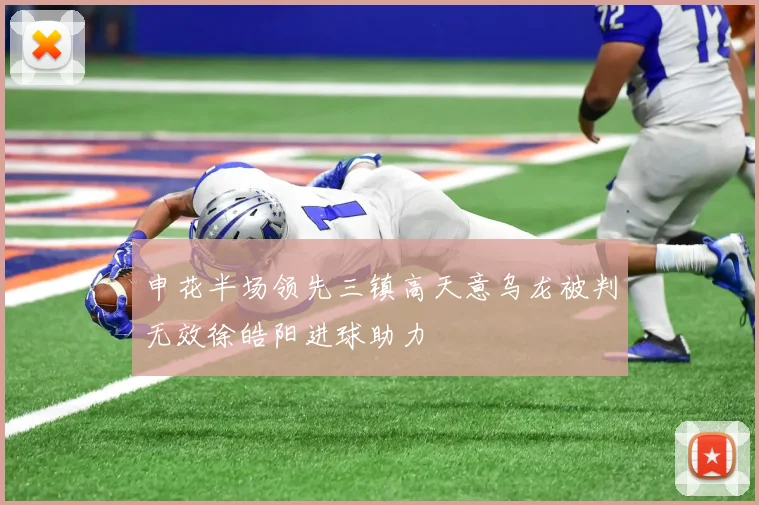 申花半场领先三镇高天意乌龙被判无效徐皓阳进球助力