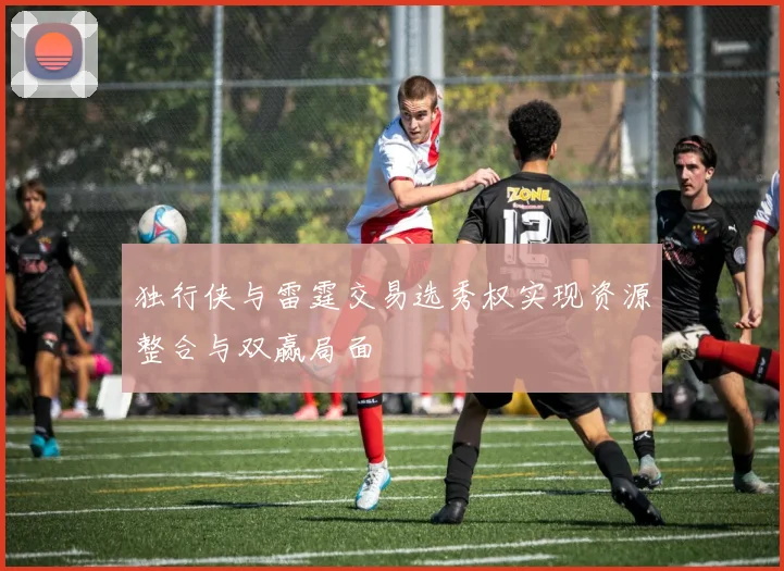 独行侠与雷霆交易选秀权实现资源整合与双赢局面