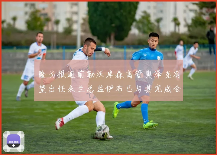 隆戈报道前勒沃库森高管奥泽克有望出任米兰总监伊布已与其完成会面