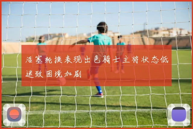 活塞轮换表现出色骑士主将状态低迷致困境加剧