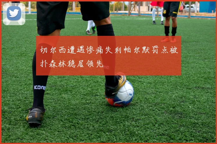 切尔西遭遇惨痛失利帕尔默罚点被扑森林稳居领先