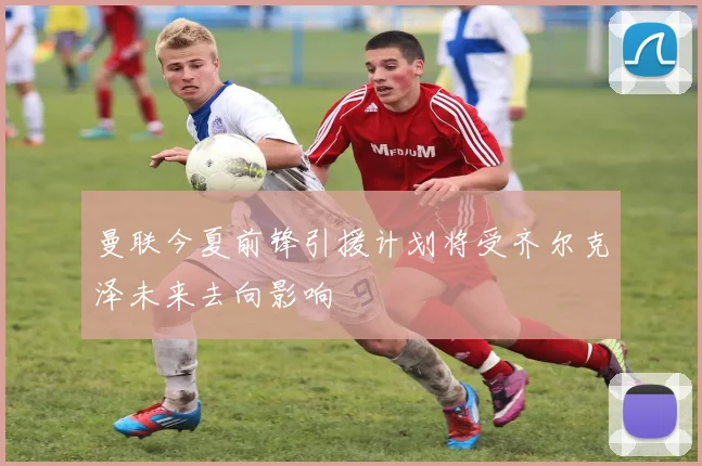 曼联今夏前锋引援计划将受齐尔克泽未来去向影响