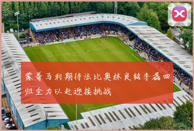 蒙哥马利期待法比奥林良铭李磊回归全力以赴迎接挑战