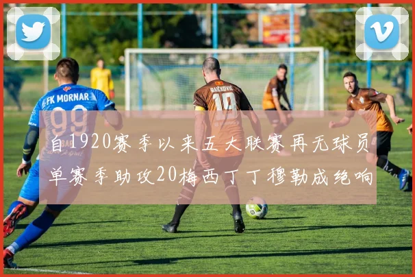 自1920赛季以来五大联赛再无球员单赛季助攻20梅西丁丁穆勒成绝响
