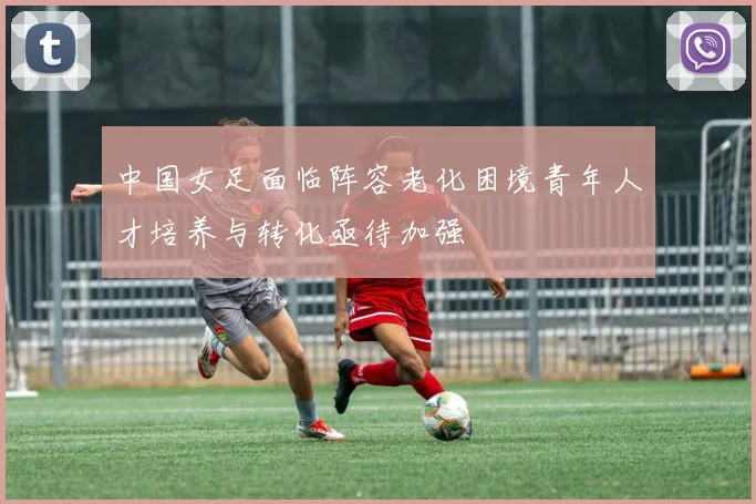 中国女足面临阵容老化困境青年人才培养与转化亟待加强