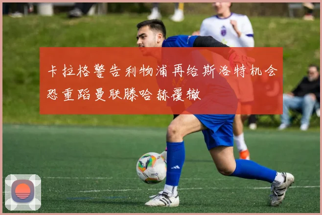 卡拉格警告利物浦再给斯洛特机会恐重蹈曼联滕哈赫覆辙