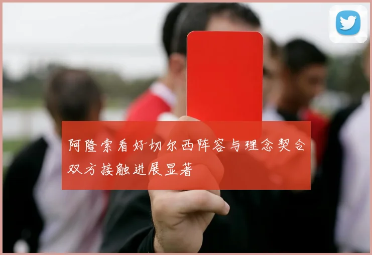 阿隆索看好切尔西阵容与理念契合双方接触进展显著