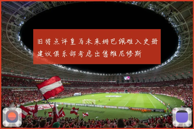 旧将点评皇马未来姆巴佩难入史册建议俱乐部考虑出售维尼修斯