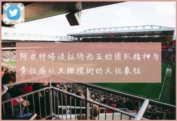 阿尔特塔谈拉玛西亚的团队精神与责任感以及橄榄树的文化象征