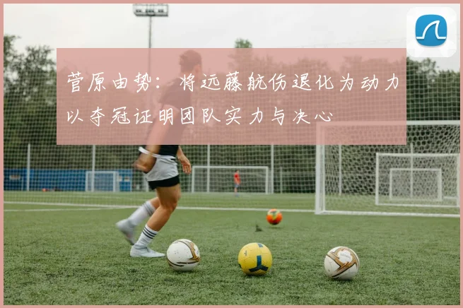 菅原由势：将远藤航伤退化为动力以夺冠证明团队实力与决心