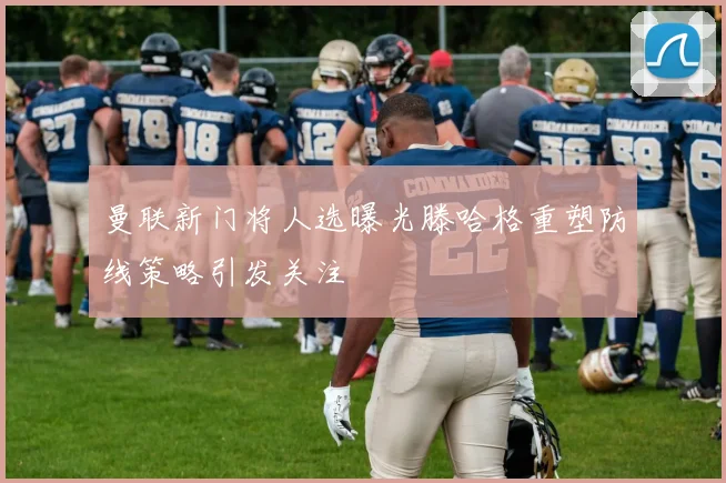 曼联新门将人选曝光滕哈格重塑防线策略引发关注