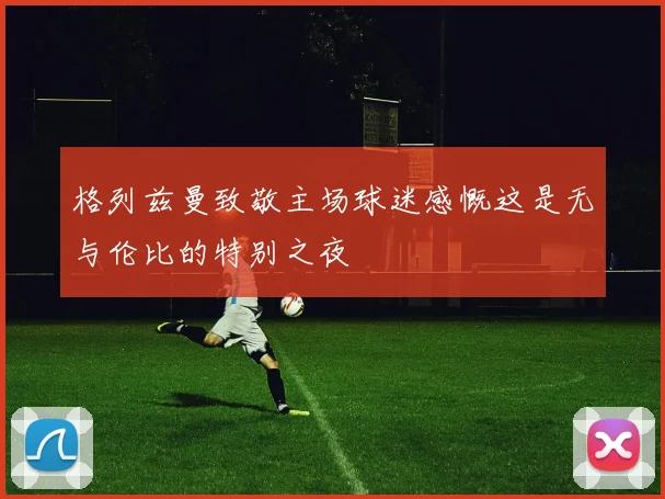 格列兹曼致敬主场球迷感慨这是无与伦比的特别之夜