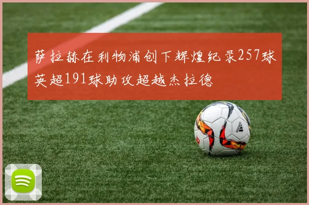 萨拉赫在利物浦创下辉煌纪录257球英超191球助攻超越杰拉德