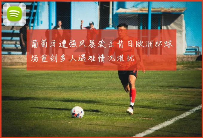 葡萄牙遭强风暴袭击昔日欧洲杯球场重创多人遇难情况堪忧