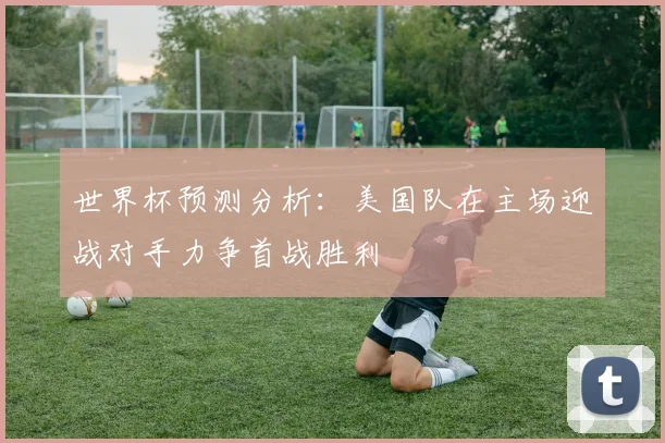 世界杯预测分析：美国队在主场迎战对手力争首战胜利