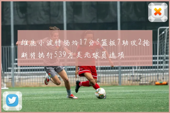 雄鹿小波特场均17分5篮板7助攻2抢断将执行539万美元球员选项