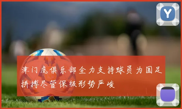 津门虎俱乐部全力支持球员为国足拼搏尽管保级形势严峻