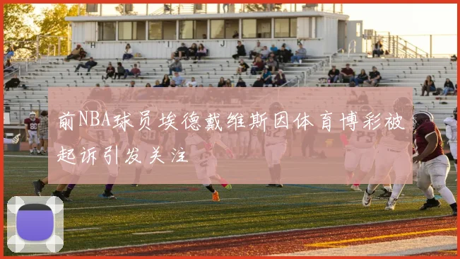 前NBA球员埃德戴维斯因体育博彩被起诉引发关注